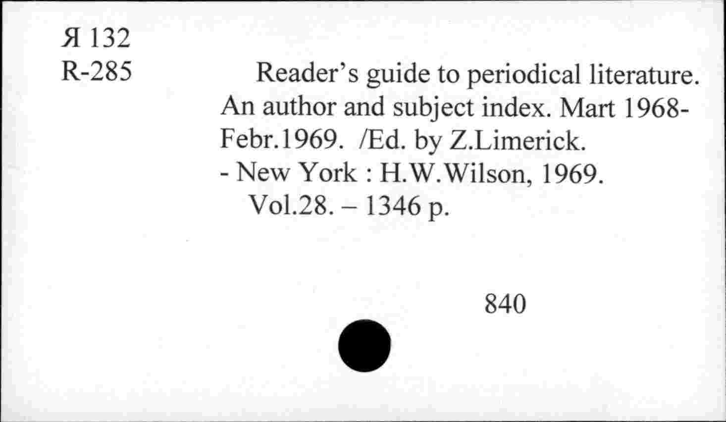 ﻿>1 132
R-285
Reader’s guide to periodical literature. An author and subject index. Mart 1968-Febr.1969. ZEd. by Z.Limerick.
- New York : H.W. Wilson, 1969.
Vol.28. - 1346 p.
840